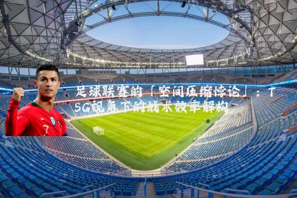 足球联赛的「空间压缩悖论」：TSG视角下的战术效率解构